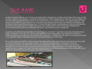 Audio/modem riser es una ranura de expansión de placas madres para dispositivos de audio
(como tarjetas de sonido) o módems lanzada en 1998 y presente en placas compatibles con
los microprocesadores Intel Pentium III, Intel Pentium 4 y AMD Athlon. Fue diseñada por Intel
como una interfaz con los diversos chipsets para proporcionar funcionalidad analógica de
entrada/salida permitiendo que esos componentes fueran reutilizados en placas posteriores
sin tener que pasar por un nuevo proceso de certificación de la Comisión Federal de
Comunicaciones (con los costes en tiempo y económicos que conlleva).
Cuenta con 2x23 pines divididos en dos bloques, uno de 11 (el más cercano al borde de la
placa madre) y otro de 12, con lo que es físicamente imposible una inserción errónea, y
suele aparecer en lugar de una ranura PCI, aunque a diferencia de este no es plug and play
y no admite tarjetas aceleradas por hardware (sólo por software).
En un principio se diseñó como ranura de expansión para dispositivos económicos de audio
o comunicaciones ya que estos harían uso de los recursos de la máquina como el
microprocesador y la memoria de acceso aleatorio. Esto tuvo poco éxito ya que fue
lanzado en un momento en que la potencia de las máquinas no era la adecuada para
soportar esta carga y el mal o escaso soporte de los controladores para estos dispositivos en
sistemas operativos que no fuesen Microsoft Windows.

 