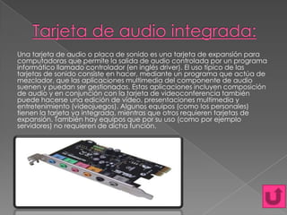 Una tarjeta de audio o placa de sonido es una tarjeta de expansión para
computadoras que permite la salida de audio controlada por un programa
informático llamado controlador (en inglés driver). El uso típico de las
tarjetas de sonido consiste en hacer, mediante un programa que actúa de
mezclador, que las aplicaciones multimedia del componente de audio
suenen y puedan ser gestionadas. Estas aplicaciones incluyen composición
de audio y en conjunción con la tarjeta de videoconferencia también
puede hacerse una edición de vídeo, presentaciones multimedia y
entretenimiento (videojuegos). Algunos equipos (como los personales)
tienen la tarjeta ya integrada, mientras que otros requieren tarjetas de
expansión. También hay equipos que por su uso (como por ejemplo
servidores) no requieren de dicha función.

 