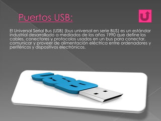 El Universal Serial Bus (USB) (bus universal en serie BUS) es un estándar
industrial desarrollado a mediados de los años 1990 que define los
cables, conectores y protocolos usados en un bus para conectar,
comunicar y proveer de alimentación eléctrica entre ordenadores y
periféricos y dispositivos electrónicos.

 