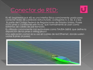 RJ-45 (registered jack 45) es una interfaz física comúnmente usada para
conectar redes de cableado estructurado, (categorías 4, 5, 5e, 6 y 6a).
Es parte del Código Federal de Regulaciones de Estados Unidos. Posee
ocho pines o conexiones eléctricas, que normalmente se usan como
extremos de cables de par trenzado.
Es utilizada comúnmente con estándares como TIA/EIA-568-B, que define la
disposición de los pines o wiring pinout.
Una aplicación común es su uso en cables de red Ethernet, donde suelen
usarse 8 pines (4 pares)

 
