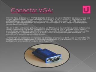 El término Video Graphics Array (VGA) (Adaptador Gráfico de Video) se utiliza tanto para denominar a una
pantalla de computadora analógica estándar, al conector VGA de 15 contactos D subminiatura, a la
tarjeta gráfica que comercializó IBM por primera vez en 1988 o con la resolución 640 × 480. Si bien esta
resolución ha sido reemplazada en el mercado de las computadoras, se está volviendo otra vez popular
para los dispositivos móviles.
VGA fue el último estándar de gráficos introducido por IBM al que se atuvieron la mayoría de los fabricantes
de computadoras compatibles IBM, convirtiéndolo en el mínimo que todo el hardware gráfico soporta
antes de cargar un dispositivo específico. Por ejemplo, la pantalla de Microsoft Windows aparece mientras
la máquina sigue funcionando en modo VGA, razón por la que esta pantalla aparecerá siempre con
reducción de la resolución y profundidad de color.
La norma VGA fue oficialmente reemplazada por Extended Graphics Array de IBM pero en realidad ha sido
sustituida por numerosas extensiones clónicas ligeramente distintas a VGA realizadas por los fabricantes y
que llegaron a ser conocidas en conjunto como "Super VGA".

 