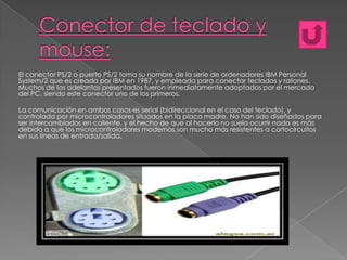 El conector PS/2 o puerto PS/2 toma su nombre de la serie de ordenadores IBM Personal
System/2 que es creada por IBM en 1987, y empleada para conectar teclados y ratones.
Muchos de los adelantos presentados fueron inmediatamente adoptados por el mercado
del PC, siendo este conector uno de los primeros.
La comunicación en ambos casos es serial (bidireccional en el caso del teclado), y
controlada por microcontroladores situados en la placa madre. No han sido diseñados para
ser intercambiados en caliente, y el hecho de que al hacerlo no suela ocurrir nada es más
debido a que los microcontroladores modernos son mucho más resistentes a cortocircuitos
en sus líneas de entrada/salida.

 