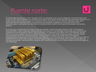 El Northbridge (traducido como: "puente norte" en español) es el circuito integrado más importante del
conjunto de chips (Chipset) que constituía el corazón de la placa base. Recibía el nombre por situarse en la
parte superior de las placas base con formato ATX y por tanto no es un término utilizado antes de la
aparición de este formato para computadoras de escritorio. También es conocido como MCH
(concentrador controlador de memoria) en sistemas Intel y GMCH si incluye el controlador del sistema
gráfico.
Es el chip que controla las funciones de acceso desde y hasta microprocesador, AGP o PCI-Express,
memoria RAM, vídeo integrado (dependiendo de la placa) y Southbridge. Su función principal es la de
controlar el funcionamiento del bus del procesador, la memoria y el puerto AGP o PCI-Express. De esa
forma, sirve de conexión (de ahí su denominación de "puente") entre la placa madre y los principales
componentes de la PC: microprocesador, memoria RAM y tarjeta de vídeo AGP o PCI Express.
Generalmente, las grandes innovaciones tecnológicas, como el soporte de memoria DDR o nuevos FSB, se
implementan en este chip. Es decir, el soporte que tenga una placa madre para determinado tipo de
microprocesadores, memorias RAM o placas AGP estará limitado por las capacidades del Northbridge de
que disponga.

 