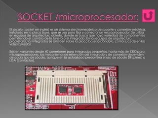 El zócalo (socket en inglés) es un sistema electromecánico de soporte y conexión eléctrica,
instalado en la placa base, que se usa para fijar y conectar un microprocesador. Se utiliza
en equipos de arquitectura abierta, donde se busca que haya variedad de componentes
permitiendo el cambio de la tarjeta o el integrado. En los equipos de arquitectura
propietaria, los integrados se añaden sobre la placa base soldándolo, como sucede en las
videoconsolas.
Existen variantes desde 40 conexiones para integrados pequeños, hasta más de 1300 para
microprocesadores, los mecanismos de retención del integrado y de conexión dependen
de cada tipo de zócalo, aunque en la actualidad predomina el uso de zócalo ZIF (pines) o
LGA (contactos).

 