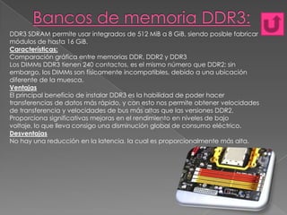 DDR3 SDRAM permite usar integrados de 512 MiB a 8 GiB, siendo posible fabricar
módulos de hasta 16 GiB.
Características:
Comparación gráfica entre memorias DDR, DDR2 y DDR3
Los DIMMs DDR3 tienen 240 contactos, es el mismo número que DDR2; sin
embargo, los DIMMs son físicamente incompatibles, debido a una ubicación
diferente de la muesca.
Ventajas
El principal beneficio de instalar DDR3 es la habilidad de poder hacer
transferencias de datos más rápido, y con esto nos permite obtener velocidades
de transferencia y velocidades de bus más altas que las versiones DDR2.
Proporciona significativas mejoras en el rendimiento en niveles de bajo
voltaje, lo que lleva consigo una disminución global de consumo eléctrico.
Desventajas
No hay una reducción en la latencia, la cual es proporcionalmente más alta.

 