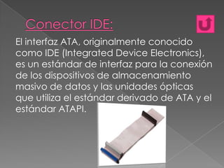 El interfaz ATA, originalmente conocido
como IDE (Integrated Device Electronics),
es un estándar de interfaz para la conexión
de los dispositivos de almacenamiento
masivo de datos y las unidades ópticas
que utiliza el estándar derivado de ATA y el
estándar ATAPI.

 