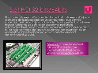 Una ranura de expansión (también llamada slot de expansión) es un
elemento de la placa base de un computador, que permite
conectar a esta una tarjeta adicional o de expansión, la cual suele
realizar funciones de control de dispositivos periféricos
adicionales, tales como monitores, impresoras o unidades de disco.
En las tarjetas madre del tipo LPX las ranuras de expansión no se
encuentran sobre la placa sino en un conector especial
denominado riser card.

Diferencia: Las versiones de 64
bits suportan mucha más
memoria (tanto RAM como
virtual) que las versiones de 32.

 