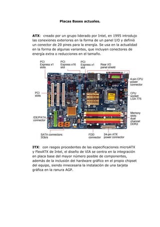 Placas Bases actuales.

ATX: creado por un grupo liderado por Intel, en 1995 introdujo
las conexiones exteriores en la forma de un panel I/O y definió
un conector de 20 pines para la energía. Se usa en la actualidad
en la forma de algunas variantes, que incluyen conectores de
energía extra o reducciones en el tamaño.

ITX: con rasgos procedentes de las especificaciones microATX
y FlexATX de Intel, el diseño de VIA se centra en la integración
en placa base del mayor número posible de componentes,
además de la inclusión del hardware gráfico en el propio chipset
del equipo, siendo innecesaria la instalación de una tarjeta
gráfica en la ranura AGP.

 