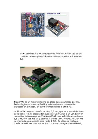 DTX: destinadas a PCs de pequeño formato. Hacen uso de un
conector de energía de 24 pines y de un conector adicional de
2x2.

Pico ITX: Es un factor de forma de placa base anunciada por VIA
Technologies en enero de 2007 y más tarde en el mismo año,
expuesta en el CeBIT. En 2008 fue transferida a SFF-SIG.
La Pico-ITX tiene un tamaño de 10 x 7,2 cm, que es la mitad del área
de la Nano-ITX. El procesador puede ser un VIA C7 o un VIA Eden V4
que utiliza la tecnología de VIA NanoBGA2 para velocidades de hasta
1,5 GHz, con 128 KiB L1 y caché L2. Utiliza DDR2 400/533 SO-DIMM
de memoria, con soporte para hasta 1 GiB. De vídeo se realiza a
través de AGP VIA UniChrome Pro II con GPU integrada en MPEG-2,

 