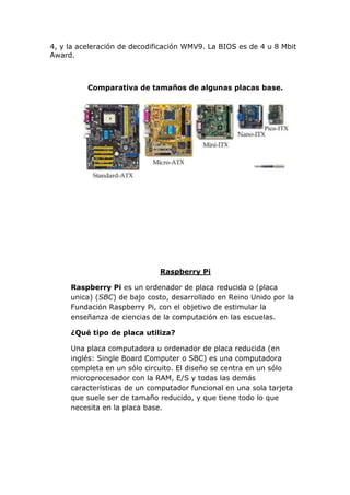 4, y la aceleración de decodificación WMV9. La BIOS es de 4 u 8 Mbit
Award.

Comparativa de tamaños de algunas placas base.

Raspberry Pi
Raspberry Pi es un ordenador de placa reducida o (placa
unica) (SBC) de bajo costo, desarrollado en Reino Unido por la
Fundación Raspberry Pi, con el objetivo de estimular la
enseñanza de ciencias de la computación en las escuelas.
¿Qué tipo de placa utiliza?
Una placa computadora u ordenador de placa reducida (en
inglés: Single Board Computer o SBC) es una computadora
completa en un sólo circuito. El diseño se centra en un sólo
microprocesador con la RAM, E/S y todas las demás
características de un computador funcional en una sola tarjeta
que suele ser de tamaño reducido, y que tiene todo lo que
necesita en la placa base.

 