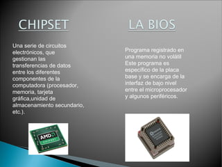 Una serie de circuitos
electrónicos, que
gestionan las
transferencias de datos
entre los diferentes
componentes de la
computadora (procesador,
memoria, tarjeta
gráfica,unidad de
almacenamiento secundario,
etc.).

Programa registrado en
una memoria no volátil
Este programa es
específico de la placa
base y se encarga de la
interfaz de bajo nivel
entre el microprocesador
y algunos periféricos.

 