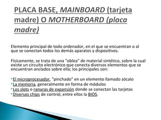 Elemento principal de todo ordenador, en el que se encuentran o al
que se conectan todos los demás aparatos y dispositivos.
Físicamente, se trata de una "oblea" de material sintético, sobre la cual
existe un circuito electrónico que conecta diversos elementos que se
encuentran anclados sobre ella; los principales son:
El

microprocesador, "pinchado" en un elemento llamado zócalo
La memoria, generalmente en forma de módulos
Los slots o ranuras de expansión donde se conectan las tarjetas
Diversos chips de control, entre ellos la BIOS.

 