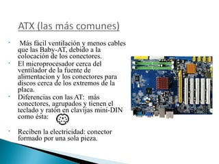 







Más fácil ventilación y menos cables
que las Baby-AT, debido a la
colocación de los conectores.
El microprocesador cerca del
ventilador de la fuente de
alimentacion y los conectores para
discos cerca de los extremos de la
placa.
Diferencias con las AT: más
conectores, agrupados y tienen el
teclado y ratón en clavijas mini-DIN
como ésta:
Reciben la electricidad: conector
formado por una sola pieza.

 