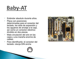 






Estándar absoluto durante años.
Placa con posiciones
determinadas para el conector del
teclado, los slots de expansión y
los agujeros de anclaje a la caja,
así como un conector eléctrico
dividido en dos piezas.
Mala circulación del aire en las
cajas y una maraña enorme de
cables.
Para identificarla: el conector del
teclado: clavija DIN ancha

 
