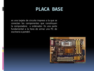 PLACA BASE
es una tarjeta de circuito impreso a la que se
conectan los componentes que constituyen
la computadora u ordenador. Es una parte
fundamental a la hora de armar una PC de
escritorio o portátil.
 