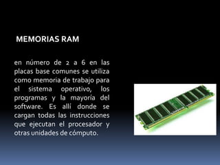 MEMORIAS RAM

en número de 2 a 6 en las
placas base comunes se utiliza
como memoria de trabajo para
el sistema operativo, los
programas y la mayoría del
software. Es allí donde se
cargan todas las instrucciones
que ejecutan el procesador y
otras unidades de cómputo.
 