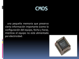 CMOS

  una pequeña memoria que preserva
cierta información importante (como la
configuración del equipo, fecha y hora),
mientras el equipo no está alimentado
por electricidad.
 