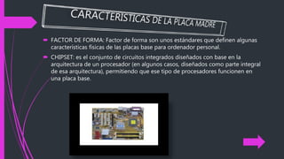  FACTOR DE FORMA: Factor de forma son unos estándares que definen algunas
características físicas de las placas base para ordenador personal.
 CHIPSET: es el conjunto de circuitos integrados diseñados con base en la
arquitectura de un procesador (en algunos casos, diseñados como parte integral
de esa arquitectura), permitiendo que ese tipo de procesadores funcionen en
una placa base.
 