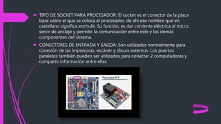  TIPO DE SOCKET PARA PROCESADOR: El socket es el conector de la placa
base sobre el que se coloca el procesador, de ahí ese nombre que en
castellano significa enchufe. Su función, es dar corriente eléctrica al micro,
servir de anclaje y permitir la comunicación entre este y los demás
componentes del sistema.
 CONECTORES DE ENTRADA Y SALIDA: Son utilizados normalmente para
conexión de las impresoras, escáner y discos externos. Los puertos
paralelos también pueden ser utilizados para conectar 2 computadoras y
compartir información entre ellas
 