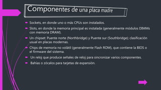 Sockets, en donde uno o más CPUs son instalados.
 Slots, en donde la memoria principal es instalada (generalmente módulos DIMMs
con memoria DRAM).
 Un chipset: Puente norte (Northbridge) y Puente sur (Southbridge); clasificación
usual en placas modernas.
 Chips de memoria no volátil (generalmente Flash ROM), que contiene la BIOS o
el firmware del sistema.
 Un reloj que produce señales de reloj para sincronizar varios componentes.
 Bahías o zócalos para tarjetas de expansión.
 