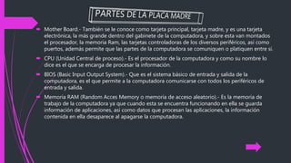  Mother Board.- También se le conoce como tarjeta principal, tarjeta madre, y es una tarjeta
electrónica, la más grande dentro del gabinete de la computadora, y sobre esta van montados
el procesador, la memoria Ram, las tarjetas controladoras de los diversos periféricos, así como
puertos, además permite que las partes de la computadora se comuniquen o platiquen entre sí.
 CPU (Unidad Central de proceso).- Es el procesador de la computadora y como su nombre lo
dice es el que se encarga de procesar la información.
 BIOS (Basic Input Output System).- Que es el sistema básico de entrada y salida de la
computadora, es el que permite a la computadora comunicarse con todos los periféricos de
entrada y salida.
 Memoria RAM (Random Acces Memory o memoria de acceso aleatorio).- Es la memoria de
trabajo de la computadora ya que cuando esta se encuentra funcionando en ella se guarda
información de aplicaciones, así como datos que procesan las aplicaciones, la información
contenida en ella desaparece al apagarse la computadora.
 