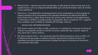  Memoria Rom.- memoria que solo se puede leer, en ella están las instrucciones que no se
pueden borrar, como un programa llamado BIOS, que controla el teclado, ratón, el monitor
y otros periféricos.
 Disco Duro.- Es el dispositivo de almacenamiento de la computadora, en él se guardan el
sistema operativo de la computadora (Por ejemplos Windows), las aplicaciones (Word,
Excel, Power Point) y datos de las mismas (los archivos que creamos con las aplicaciones).
La información también se puede guardar en disquettes, discos compactos "CD", y algunas
otras unidades como unidades de respaldo ZIP, IOmega, cintas etc.
ZOCALO DEL MICROPROCESADOR
 PGA: fueron usados en el 386 y el 486; consiste en un cuadrado de conectores en forma de
orificios muy pequeños donde se insertan los pines o patas del chip a presión. Según el
chip, tiene más o menos orificios.
 ZIF: (Zero Insertion Force – Cero fuerza de inserción) Eléctricamente es como un PGA, con
la diferencia de que posee un sistema mecánico que permite introducir el micro sin
necesidad de presión alguna eliminando el peligro de dañar el chip tanto al introducirlo
como extraerlo del zócalo
 