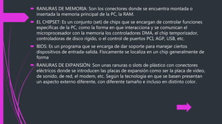  RANURAS DE MEMORIA: Son los conectores donde se encuentra montada o
insertada la memoria principal de la PC, la RAM.
 EL CHIPSET: Es un conjunto (set) de chips que se encargan de controlar funciones
específicas de la PC, como la forma en que interacciona y se comunican el
microprocesador con la memoria los controladores DMA, el chip temporizador,
controladoras de disco rígido, o el control de puertos PCI, AGP, USB, etc.
 BIOS: Es un programa que se encarga de dar soporte para manejar ciertos
dispositivos de entrada-salida. Físicamente se localiza en un chip generalmente de
forma
 RANURAS DE EXPANSIÓN: Son unas ranuras o slots de plástico con conectores
eléctricos donde se introducen las placas de expansión como ser la placa de vídeo,
de sonido, de red, el modem, etc. Según la tecnología en que se basen presentan
un aspecto externo diferente, con diferente tamaño e incluso en distinto color.
 