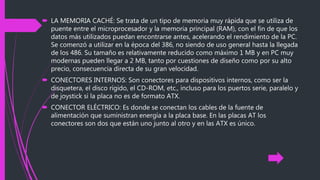  LA MEMORIA CACHÉ: Se trata de un tipo de memoria muy rápida que se utiliza de
puente entre el microprocesador y la memoria principal (RAM), con el fin de que los
datos más utilizados puedan encontrarse antes, acelerando el rendimiento de la PC.
Se comenzó a utilizar en la época del 386, no siendo de uso general hasta la llegada
de los 486. Su tamaño es relativamente reducido como máximo 1 MB y en PC muy
modernas pueden llegar a 2 MB, tanto por cuestiones de diseño como por su alto
precio, consecuencia directa de su gran velocidad.
 CONECTORES INTERNOS: Son conectores para dispositivos internos, como ser la
disquetera, el disco rígido, el CD-ROM, etc., incluso para los puertos serie, paralelo y
de joystick si la placa no es de formato ATX.
 CONECTOR ELÉCTRICO: Es donde se conectan los cables de la fuente de
alimentación que suministran energía a la placa base. En las placas AT los
conectores son dos que están uno junto al otro y en las ATX es único.
 