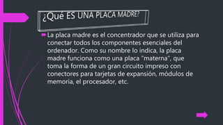 La placa madre es el concentrador que se utiliza para
conectar todos los componentes esenciales del
ordenador. Como su nombre lo indica, la placa
madre funciona como una placa "materna", que
toma la forma de un gran circuito impreso con
conectores para tarjetas de expansión, módulos de
memoria, el procesador, etc.
 