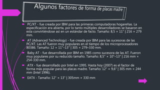  PC/XT - fue creada por IBM para las primeras computadoras hogareñas. La
especificación era abierta, por lo tanto múltiples desarrolladores se basaron en
esta convirtiéndose así en un estándar de facto. Tamaño: 8,5 × 11" | 216 × 279
mm.
 AT (Advanced Technology) - fue creada por IBM para las sucesoras de las
PC/XT. Las AT fueron muy populares en el tiempo de los microprocesadores
80386. Tamaño: 12 × 11"–13" | 305 × 279–330 mm.
 Baby AT - fue desarrollada por IBM en 1985 como sucesora de las AT. Fueron
muy populares por su reducido tamaño. Tamaño: 8,5" × 10"–13" | 216 mm ×
254-330 mm.
 ATX - fue desarrollado por Intel en 1995. Hasta hoy (2007) es el factor de
forma más popular para las placas madre. Tamaño: 12" × 9,6" | 305 mm × 244
mm (Intel 1996).
 EATX - Tamaño: 12" × 13" | 305mm × 330 mm
 