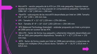  MicroATX - versión pequeña de la ATX (un 25% más pequeña). Soporta menos
tarjetas de expansión y es muy popular en computadoras pequeñas. Tamaño en
1996: 9,6" × 9,6" | 244 mm × 244 mm.
 FlexATX - subconjunto de las microATX desarrollada por Intel en 1999. Tamaño:
9,6" × 9,6" | 244 × 244 mm max.
 LPX - Tamaño: 9" × 11"–13" | 229 mm × 279–330 mm.
 NLX - Tamaño: 8"–9" × 10"-13,6" | 203–229 mm × 254–345 mm
 BTX (Balanced Technology Extended) - estándar propuesto por Intel a principios
de 2000 para ser sucesor de las ATX.
 Mini-ITX - factor de forma muy pequeño y altamente integrado desarrollado por
VIA en 2001 para pequeños dispositivos. Tamaño: 6,7" × 6,7" | 170 mm × 170
mm max.
 WTX - factor de forma creado por Intel en 1998 para servidores y estaciones de
trabajo con múltiples CPUs y discos duros. Tamaño: 14" × 16,75" | 355,6 mm ×
425,4 mm.
 