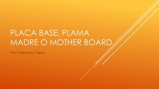 PLACA BASE, PLAMA
MADRE O MOTHER BOARD
Por: Valentina Yepes
 