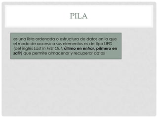 PILA
es una lista ordenada o estructura de datos en la que
el modo de acceso a sus elementos es de tipo LIFO
(del inglés Last In First Out, último en entrar, primero en
salir) que permite almacenar y recuperar datos

 