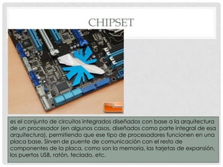 CHIPSET

es el conjunto de circuitos integrados diseñados con base a la arquitectura
de un procesador (en algunos casos, diseñados como parte integral de esa
arquitectura), permitiendo que ese tipo de procesadores funcionen en una
placa base. Sirven de puente de comunicación con el resto de
componentes de la placa, como son la memoria, las tarjetas de expansión,
los puertos USB, ratón, teclado, etc.

 