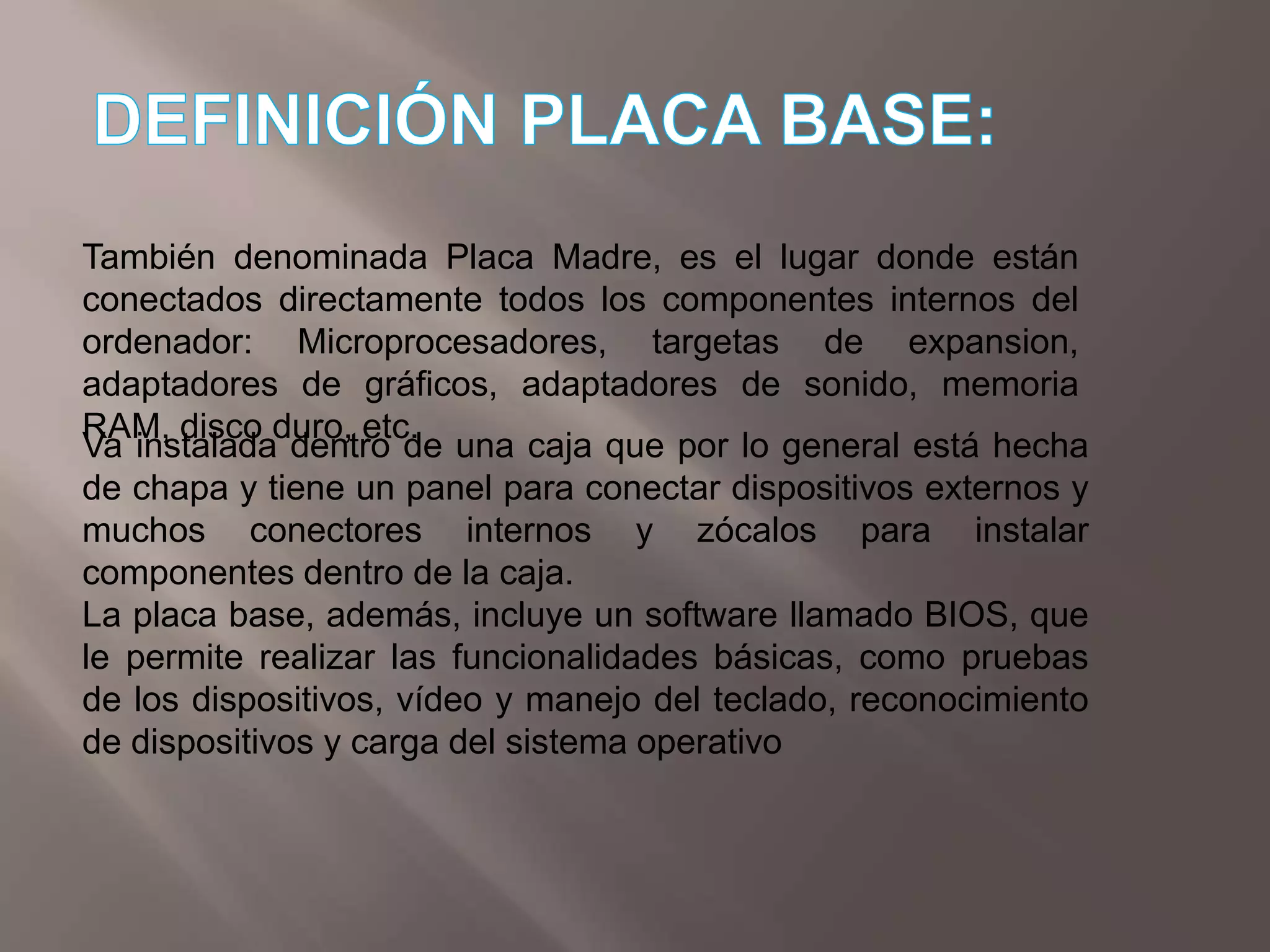 DEFINICIÓN PLACA BASE:También denominada Placa Madre, es el lugar donde están conectados directamente todos los componentes internos del ordenador: Microprocesadores, targetas de expansion, adaptadores de gráficos, adaptadores de sonido, memoria RAM, disco duro, etc.Va instalada dentro de una caja que por lo general está hecha de chapa y tiene un panel para conectar dispositivos externos y muchos conectores internos y zócalos para instalar componentes dentro de la caja.La placa base, además, incluye un software llamado BIOS, que le permite realizar las funcionalidades básicas, como pruebas de los dispositivos, vídeo y manejo del teclado, reconocimiento de dispositivos y carga del sistema operativo