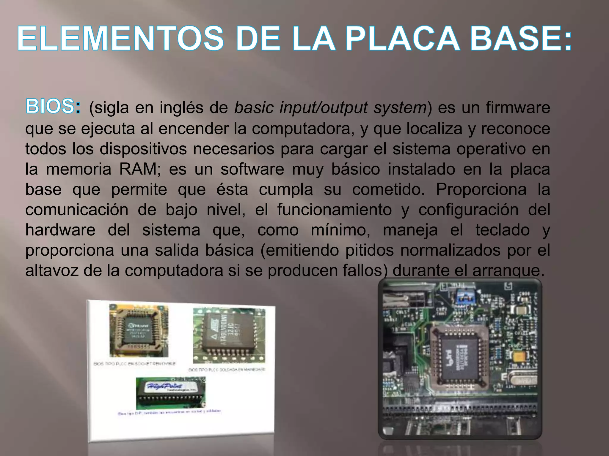 ELEMENTOS DE LA PLACA BASE:BIOS: (sigla en inglés de basic input/output system) es un firmware que se ejecuta al encender la computadora, y que localiza y reconoce todos los dispositivos necesarios para cargar el sistema operativo en la memoria RAM; es un software muy básico instalado en la placa base que permite que ésta cumpla su cometido. Proporciona la comunicación de bajo nivel, el funcionamiento y configuración del hardware del sistema que, como mínimo, maneja el teclado y proporciona una salida básica (emitiendo pitidos normalizados por el altavoz de la computadora si se producen fallos) durante el arranque. 