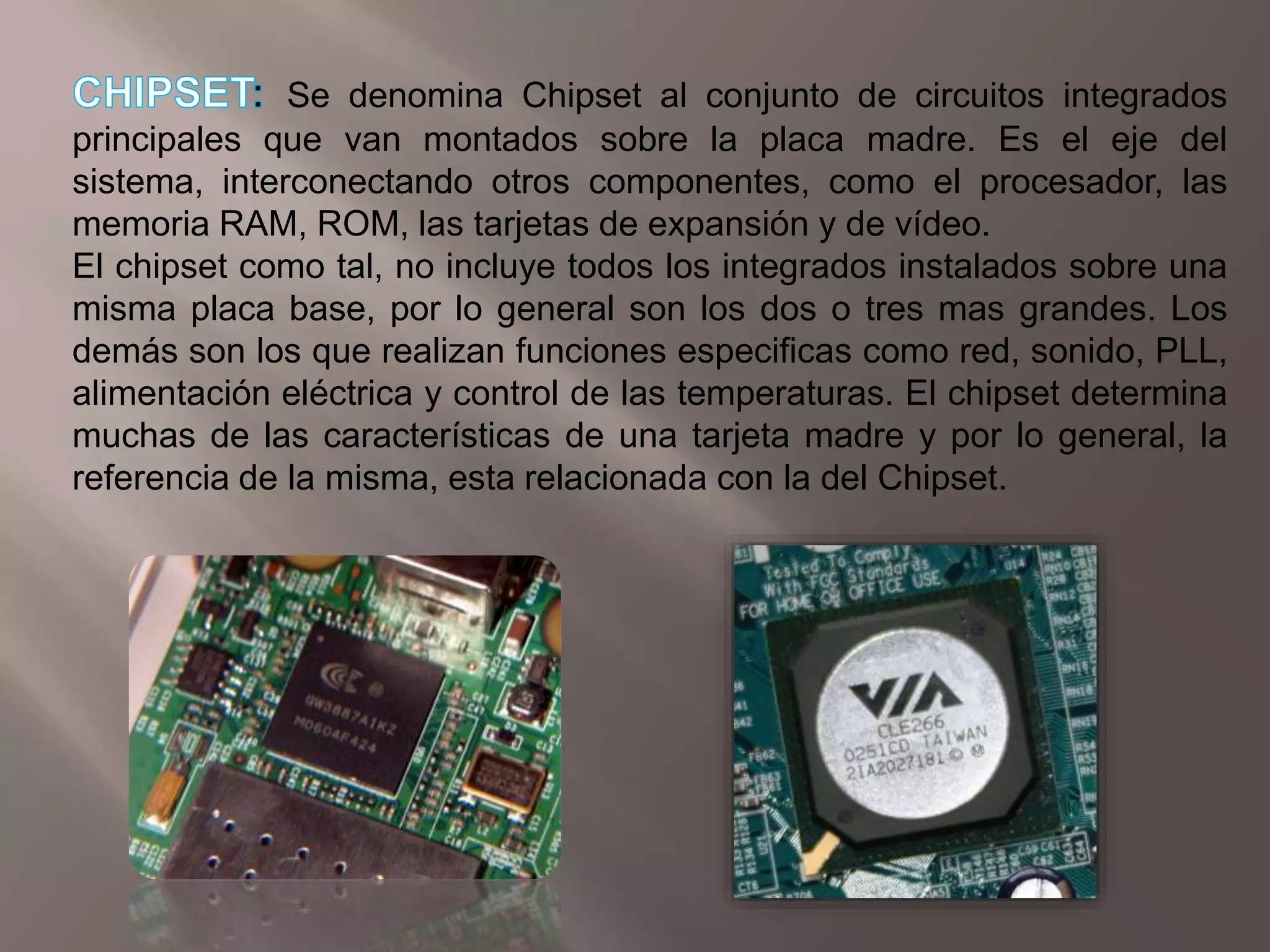 CHIPSET:Se denomina Chipset al conjunto de circuitos integrados principales que van montados sobre la placa madre. Es el eje del sistema, interconectando otros componentes, como el procesador, las memoria RAM, ROM, las tarjetas de expansión y de vídeo. El chipset como tal, no incluye todos los integrados instalados sobre una misma placa base, por lo general son los dos o tres mas grandes. Los demás son los que realizan funciones especificas como red, sonido, PLL, alimentación eléctrica y control de las temperaturas. El chipset determina muchas de las características de una tarjeta madre y por lo general, la referencia de la misma, esta relacionada con la del Chipset.