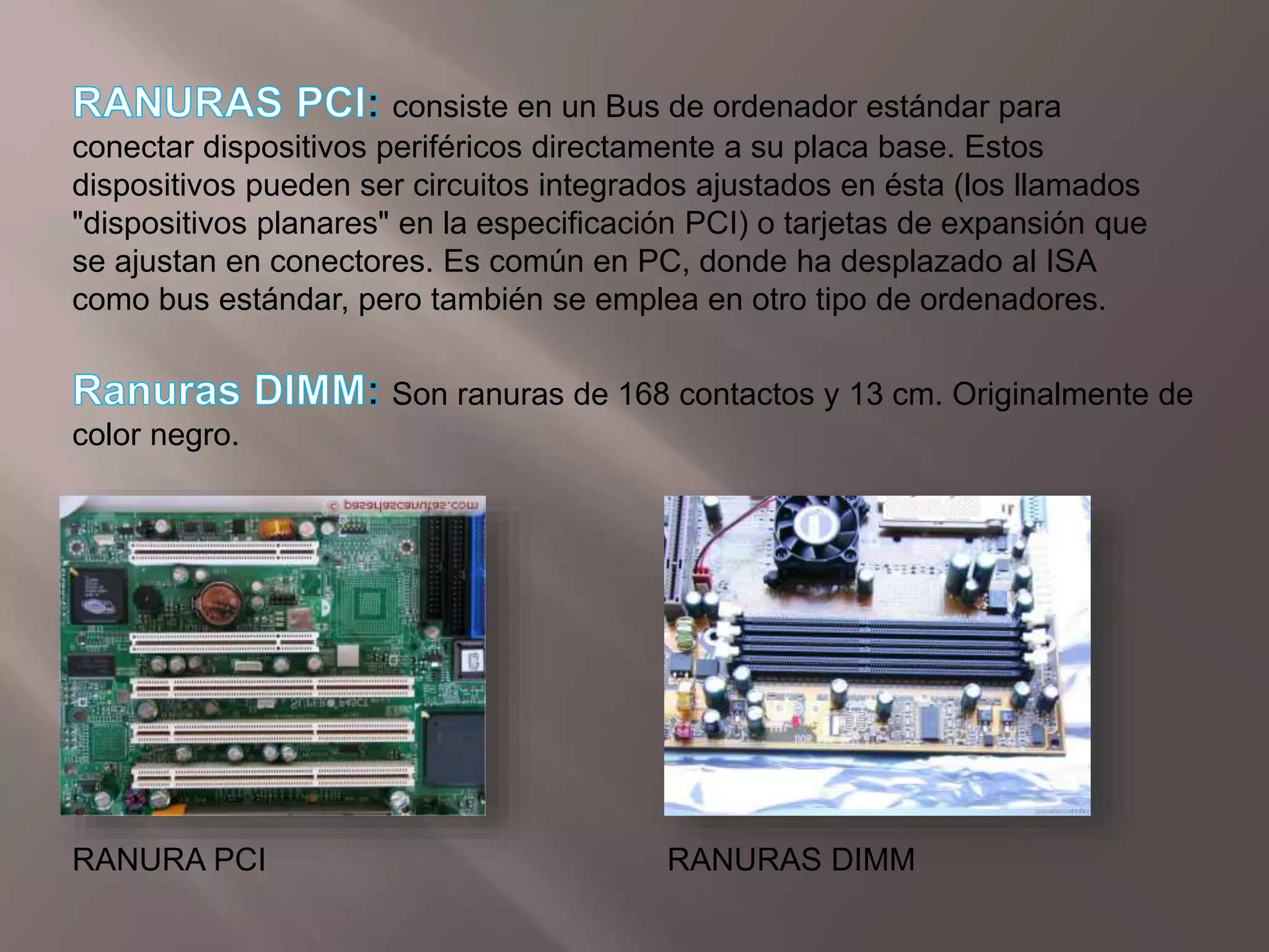 RANURAS PCI: consiste en un Bus de ordenador estándar para conectar dispositivos periféricos directamente a su placa base. Estos dispositivos pueden ser circuitos integrados ajustados en ésta (los llamados "dispositivos planares" en la especificación PCI) o tarjetas de expansión que se ajustan en conectores. Es común en PC, donde ha desplazado al ISA como bus estándar, pero también se emplea en otro tipo de ordenadores.Ranuras DIMM:Son ranuras de 168 contactos y 13 cm. Originalmente de color negro.RANURA PCIRANURAS DIMM