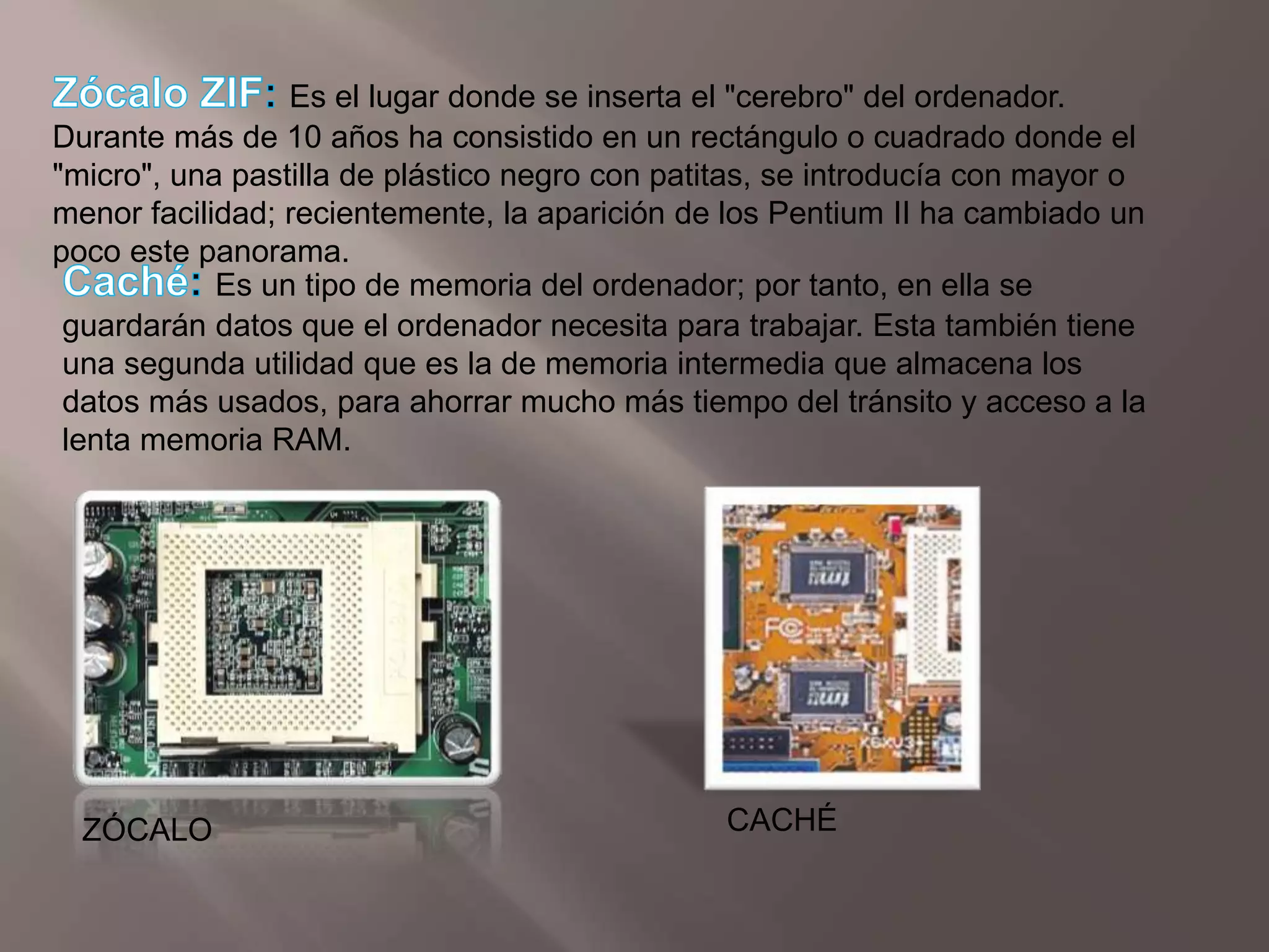 Zócalo ZIF:Es el lugar donde se inserta el "cerebro" del ordenador. Durante más de 10 años ha consistido en un rectángulo o cuadrado donde el "micro", una pastilla de plástico negro con patitas, se introducía con mayor o menor facilidad; recientemente, la aparición de los Pentium II ha cambiado un poco este panorama.Caché: Es un tipo de memoria del ordenador; por tanto, en ella se guardarán datos que el ordenador necesita para trabajar. Esta también tiene una segunda utilidad que es la de memoria intermedia que almacena los datos más usados, para ahorrar mucho más tiempo del tránsito y acceso a la lenta memoria RAM.CACHÉZÓCALO