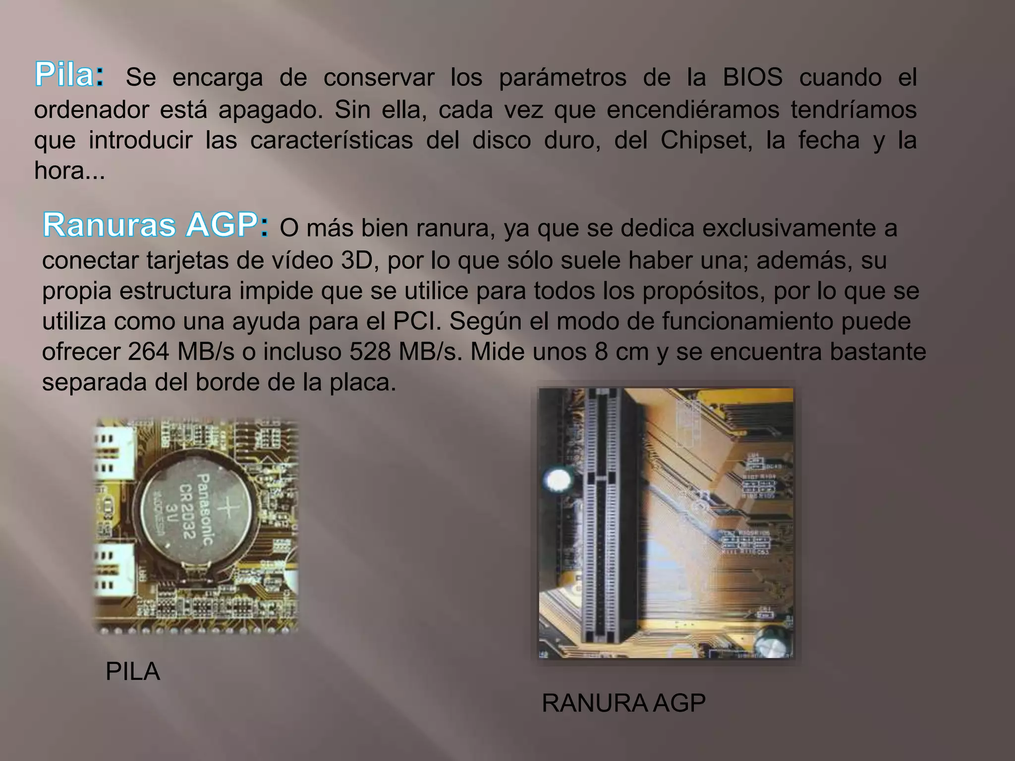 Pila: Se encarga de conservar los parámetros de la BIOS cuando el ordenador está apagado. Sin ella, cada vez que encendiéramos tendríamos que introducir las características del disco duro, del Chipset, la fecha y la hora...Ranuras AGP: O más bien ranura, ya que se dedica exclusivamente a conectar tarjetas de vídeo 3D, por lo que sólo suele haber una; además, su propia estructura impide que se utilice para todos los propósitos, por lo que se utiliza como una ayuda para el PCI. Según el modo de funcionamiento puede ofrecer 264 MB/s o incluso 528 MB/s. Mide unos 8 cm y se encuentra bastante separada del borde de la placa.PILARANURA AGP
