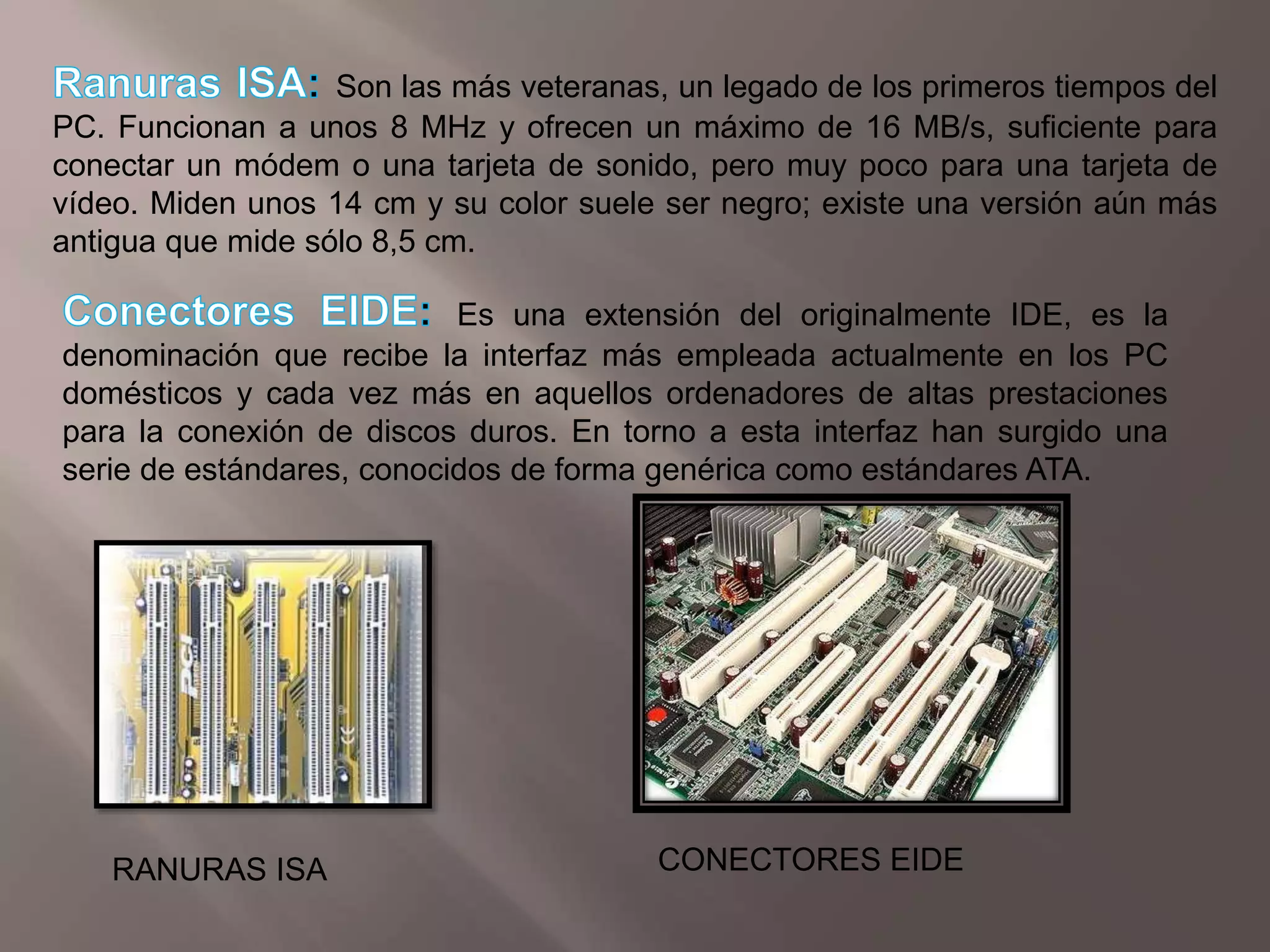 Ranuras ISA:Son las más veteranas, un legado de los primeros tiempos del PC. Funcionan a unos 8 MHz y ofrecen un máximo de 16 MB/s, suficiente para conectar un módem o una tarjeta de sonido, pero muy poco para una tarjeta de vídeo. Miden unos 14 cm y su color suele ser negro; existe una versión aún más antigua que mide sólo 8,5 cm.Conectores EIDE:Es una extensión del originalmente IDE, es la denominación que recibe la interfaz más empleada actualmente en los PC domésticos y cada vez más en aquellos ordenadores de altas prestaciones para la conexión de discos duros. En torno a esta interfaz han surgido una serie de estándares, conocidos de forma genérica como estándares ATA.CONECTORES EIDERANURAS ISA