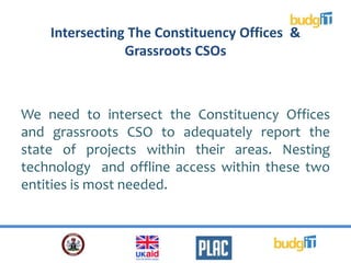 Intersecting The Constituency Offices &
Grassroots CSOs
We need to intersect the Constituency Offices
and grassroots CSO to adequately report the
state of projects within their areas. Nesting
technology and offline access within these two
entities is most needed.
 