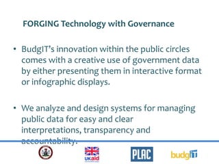 • BudgIT’s innovation within the public circles
comes with a creative use of government data
by either presenting them in interactive format
or infographic displays.
• We analyze and design systems for managing
public data for easy and clear
interpretations, transparency and
accountability.
FORGING Technology with Governance
 