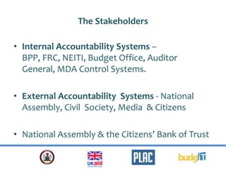 The Stakeholders
• Internal Accountability Systems –
BPP, FRC, NEITI, Budget Office, Auditor
General, MDA Control Systems.
• External Accountability Systems - National
Assembly, Civil Society, Media & Citizens
• National Assembly & the Citizens’ Bank of Trust
 