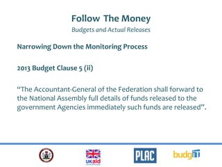 Follow The Money
Budgets and Actual Releases
Narrowing Down the Monitoring Process
2013 Budget Clause 5 (ii)
“The Accountant-General of the Federation shall forward to
the National Assembly full details of funds released to the
government Agencies immediately such funds are released”.
 