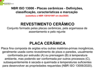 REVESTIMENTO CERÂMICO
Conjunto formado pelas placas cerâmicas, pela argamassa de
assentamento e pelo rejunte
PLACA CERÂMICA
Placa fina composta de argilas e/ou outras matérias-primas inorgânicas,
geralmente usada como revestimento de pisos e paredes, usualmente
conformada por extrusão (A) ou prensagem (B) à temperatura
ambiente, mas podendo ser conformada por outros processos (C),
subsequentemente é secada e queimada a temperaturas suficientes
para desenvolver as propriedades requeridas (NBR ISO 13006/2020).
NBR ISO 13006 - Placas cerâmicas - Definições,
classificação, características e marcação
(substituiu a NBR 13816/1997 em dez/2020)
 