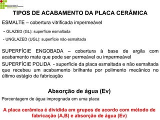ESMALTE – cobertura vitrificada impermeável
- GLAZED (GL): superfície esmaltada
- UNGLAZED (UGL): superfície não esmaltada
SUPERFÍCIE ENGOBADA – cobertura à base de argila com
acabamento mate que pode ser permeável ou impermeável
SUPERFÍCIE POLIDA - superfície da placa esmaltada e não esmaltada
que recebeu um acabamento brilhante por polimento mecânico no
último estágio de fabricação
TIPOS DE ACABAMENTO DA PLACA CERÂMICA
Absorção de água (Ev)
Porcentagem de água impregnada em uma placa
A placa cerâmica é dividida em grupos de acordo com método de
fabricação (A,B) e absorção de água (Ev)
 