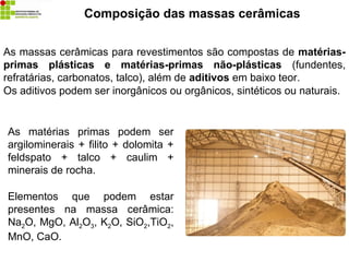 Composição das massas cerâmicas
As massas cerâmicas para revestimentos são compostas de matérias-
primas plásticas e matérias-primas não-plásticas (fundentes,
refratárias, carbonatos, talco), além de aditivos em baixo teor.
Os aditivos podem ser inorgânicos ou orgânicos, sintéticos ou naturais.
As matérias primas podem ser
argilominerais + filito + dolomita +
feldspato + talco + caulim +
minerais de rocha.
Elementos que podem estar
presentes na massa cerâmica:
Na2O, MgO, Al2O3, K2O, SiO2,TiO2,
MnO, CaO.
 