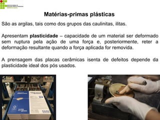 Matérias-primas plásticas
São as argilas, tais como dos grupos das caulinitas, ilitas.
Apresentam plasticidade – capacidade de um material ser deformado
sem ruptura pela ação de uma força e, posteriormente, reter a
deformação resultante quando a força aplicada for removida.
A prensagem das placas cerâmicas isenta de defeitos depende da
plasticidade ideal dos pós usados.
 