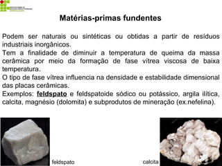 Matérias-primas fundentes
Podem ser naturais ou sintéticas ou obtidas a partir de resíduos
industriais inorgânicos.
Tem a finalidade de diminuir a temperatura de queima da massa
cerâmica por meio da formação de fase vítrea viscosa de baixa
temperatura.
O tipo de fase vítrea influencia na densidade e estabilidade dimensional
das placas cerâmicas.
Exemplos: feldspato e feldspatoide sódico ou potássico, argila ilítica,
calcita, magnésio (dolomita) e subprodutos de mineração (ex.nefelina).
calcita
feldspato
 